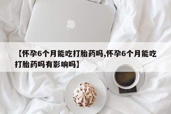 打胎药如何购买【怀孕6个月能吃打胎药吗,怀孕6个月能吃打胎药吗有影响吗】