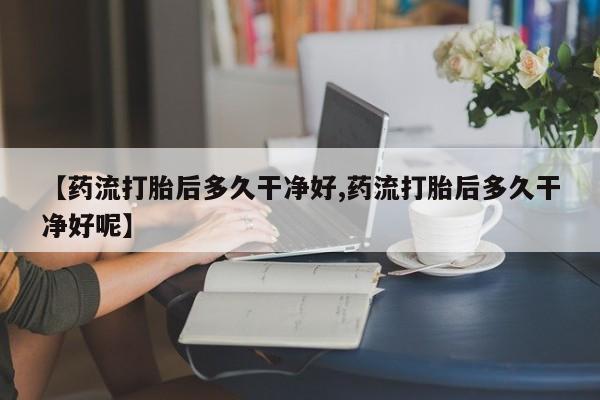打胎药如何购买【药流打胎后多久干净好,药流打胎后多久干净好呢】