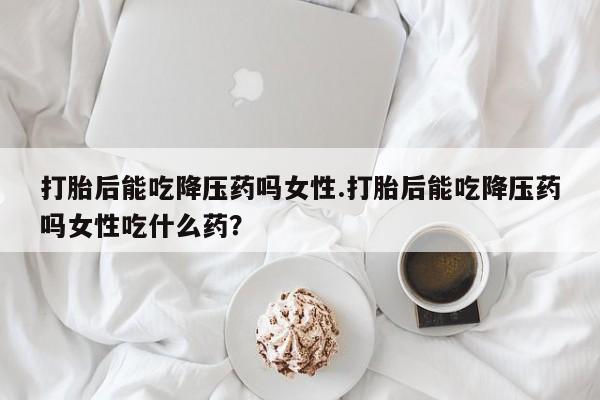 打胎药如何购买打胎后能吃降压药吗女性.打胎后能吃降压药吗女性吃什么药？