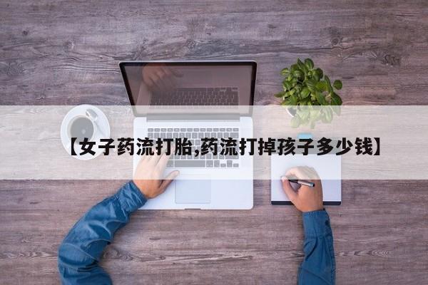 打胎药如何购买【女子药流打胎,药流打掉孩子多少钱】