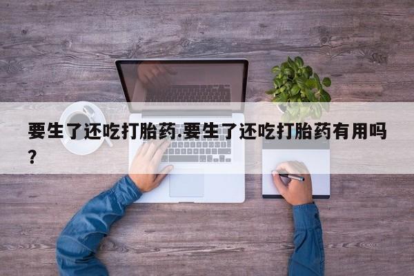 打胎药如何购买要生了还吃打胎药.要生了还吃打胎药有用吗？