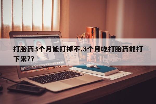 打胎药如何购买打胎药3个月能打掉不.3个月吃打胎药能打下来?？