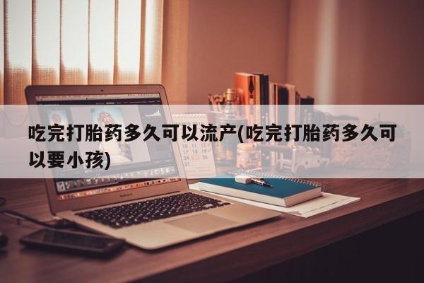 打胎药如何购买吃完打胎药多久可以流产(吃完打胎药多久可以要小孩)