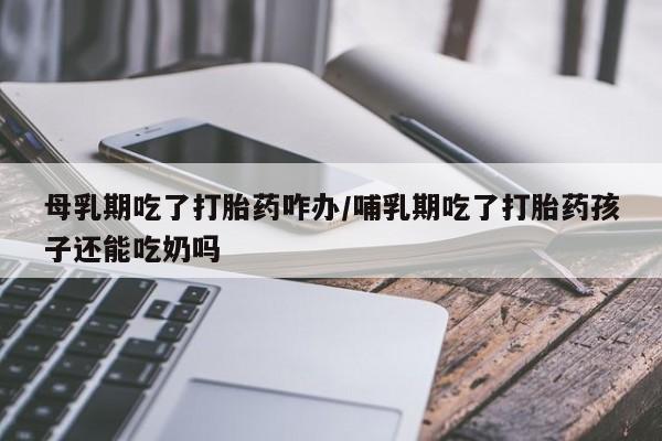 打胎药如何购买母乳期吃了打胎药咋办/哺乳期吃了打胎药孩子还能吃奶吗