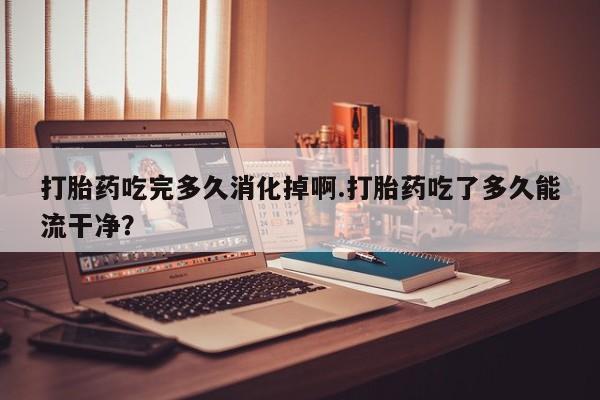 打胎药如何购买打胎药吃完多久消化掉啊.打胎药吃了多久能流干净？