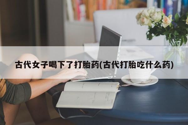 打胎药如何购买古代女子喝下了打胎药(古代打胎吃什么药)
