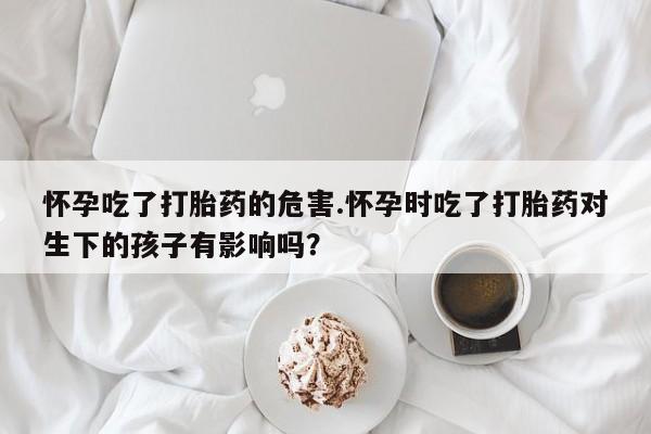 打胎药如何购买怀孕吃了打胎药的危害.怀孕时吃了打胎药对生下的孩子有影响吗？