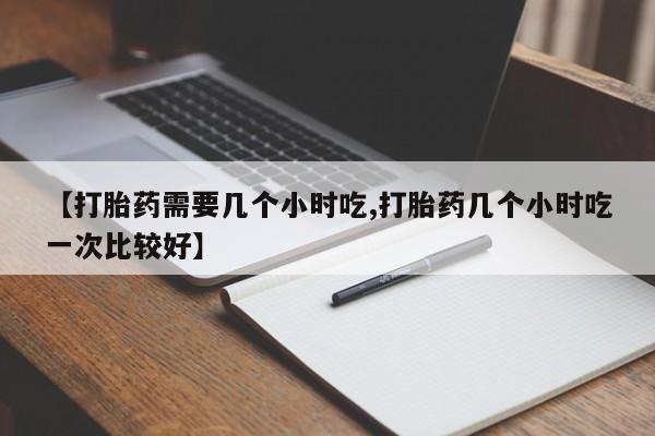 打胎药如何购买【打胎药需要几个小时吃,打胎药几个小时吃一次比较好】