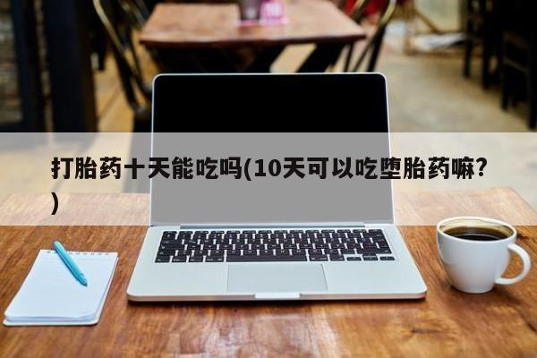 打胎药如何购买打胎药十天能吃吗(10天可以吃堕胎药嘛?)
