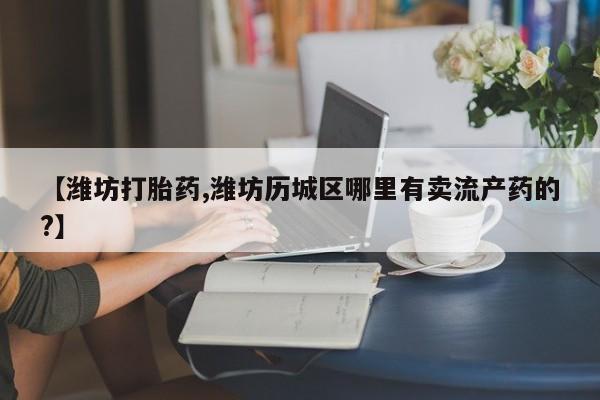 打胎药如何购买【潍坊打胎药,潍坊历城区哪里有卖流产药的?】