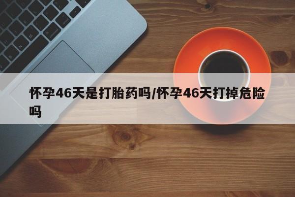 打胎药如何购买怀孕46天是打胎药吗/怀孕46天打掉危险吗