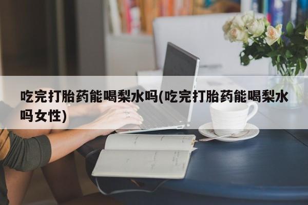 打胎药如何购买吃完打胎药能喝梨水吗(吃完打胎药能喝梨水吗女性)