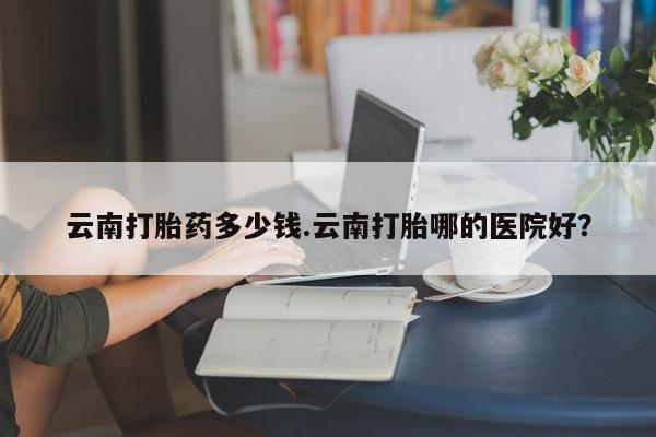 打胎药如何购买云南打胎药多少钱.云南打胎哪的医院好？