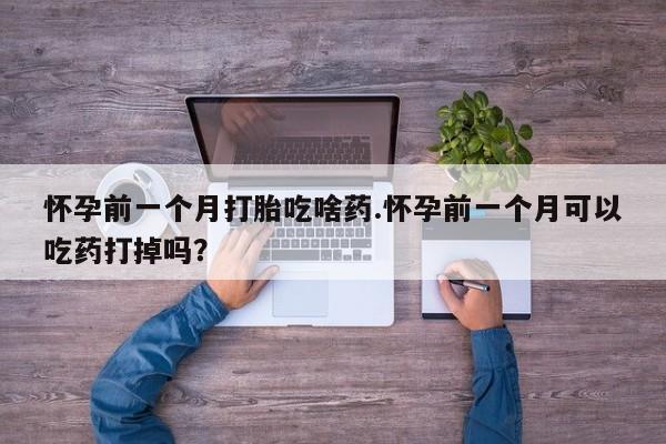 打胎药如何购买怀孕前一个月打胎吃啥药.怀孕前一个月可以吃药打掉吗？