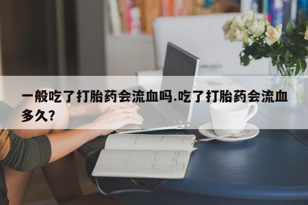 打胎药如何购买一般吃了打胎药会流血吗.吃了打胎药会流血多久？
