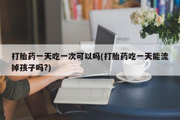 打胎药如何购买打胎药一天吃一次可以吗(打胎药吃一天能流掉孩子吗?)