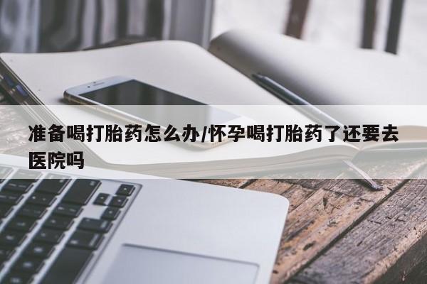 打胎药如何购买准备喝打胎药怎么办/怀孕喝打胎药了还要去医院吗