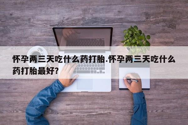打胎药如何购买怀孕两三天吃什么药打胎.怀孕两三天吃什么药打胎最好？