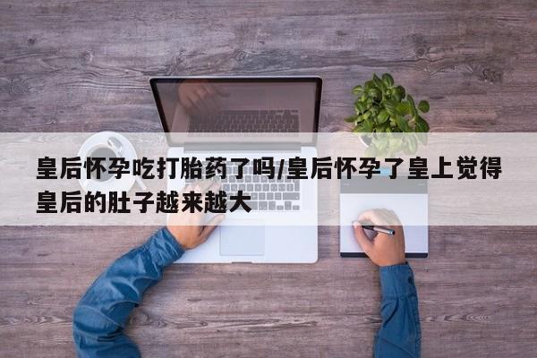 打胎药如何购买皇后怀孕吃打胎药了吗/皇后怀孕了皇上觉得皇后的肚子越来越大