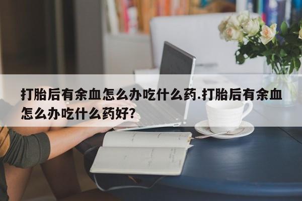 打胎药如何购买打胎后有余血怎么办吃什么药.打胎后有余血怎么办吃什么药好？