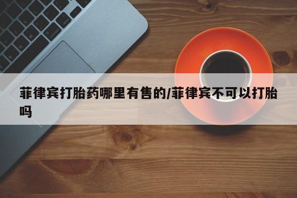 打胎药如何购买菲律宾打胎药哪里有售的/菲律宾不可以打胎吗