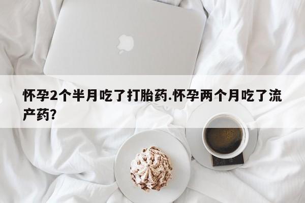 打胎药如何购买怀孕2个半月吃了打胎药.怀孕两个月吃了流产药？