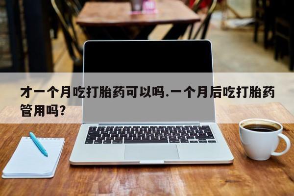 打胎药如何购买才一个月吃打胎药可以吗.一个月后吃打胎药管用吗？