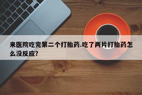 打胎药如何购买来医院吃完第二个打胎药.吃了两片打胎药怎么没反应？