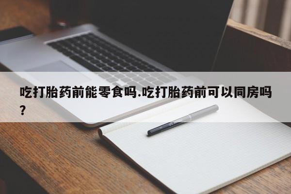 打胎药如何购买吃打胎药前能零食吗.吃打胎药前可以同房吗？