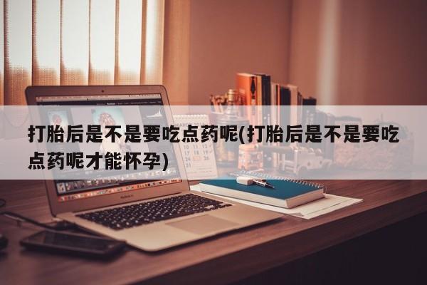 打胎药如何购买打胎后是不是要吃点药呢(打胎后是不是要吃点药呢才能怀孕)