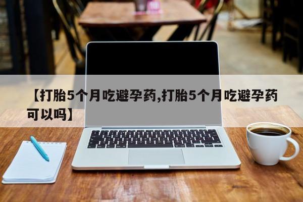 打胎药如何购买【打胎5个月吃避孕药,打胎5个月吃避孕药可以吗】