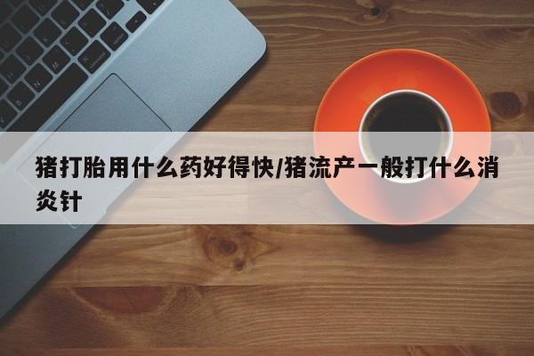 打胎药如何购买猪打胎用什么药好得快/猪流产一般打什么消炎针