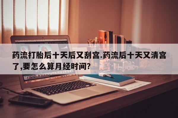 打胎药如何购买药流打胎后十天后又刮宫.药流后十天又清宫了,要怎么算月经时间？
