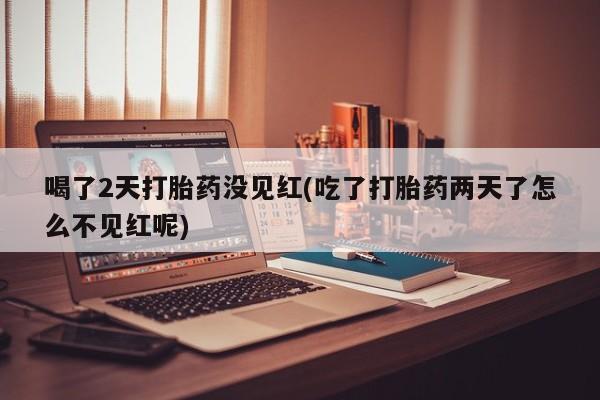 打胎药如何购买喝了2天打胎药没见红(吃了打胎药两天了怎么不见红呢)