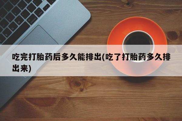 打胎药如何购买吃完打胎药后多久能排出(吃了打胎药多久排出来)