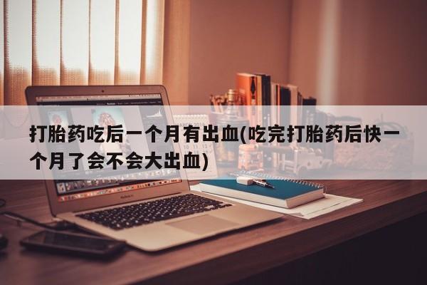 打胎药如何购买打胎药吃后一个月有出血(吃完打胎药后快一个月了会不会大出血)
