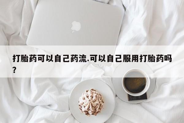 打胎药如何购买打胎药可以自己药流.可以自己服用打胎药吗？