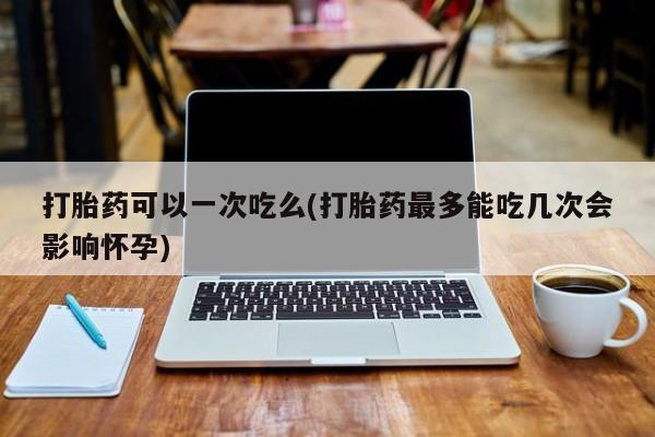 打胎药如何购买打胎药可以一次吃么(打胎药最多能吃几次会影响怀孕)