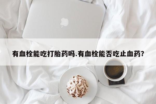 打胎药如何购买有血栓能吃打胎药吗.有血栓能否吃止血药？