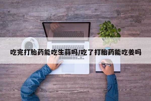 打胎药如何购买吃完打胎药能吃生蒜吗/吃了打胎药能吃姜吗