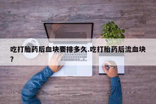 打胎药如何购买吃打胎药后血块要排多久.吃打胎药后流血块？