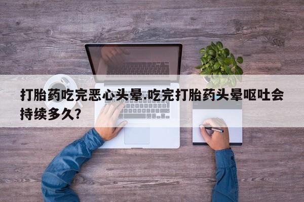 打胎药如何购买打胎药吃完恶心头晕.吃完打胎药头晕呕吐会持续多久？