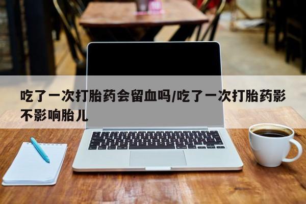 打胎药如何购买吃了一次打胎药会留血吗/吃了一次打胎药影不影响胎儿