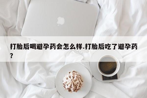 打胎药如何购买打胎后喝避孕药会怎么样.打胎后吃了避孕药？