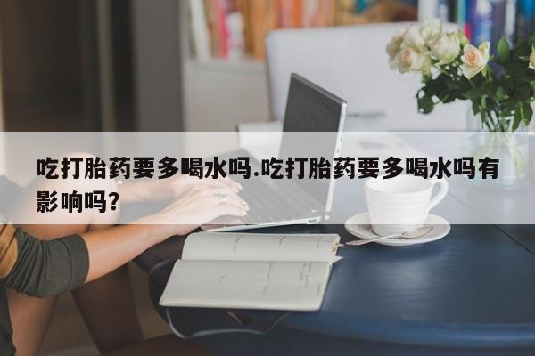 打胎药如何购买吃打胎药要多喝水吗.吃打胎药要多喝水吗有影响吗？